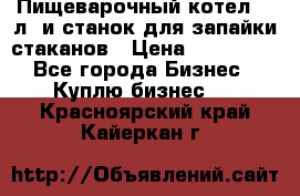 Пищеварочный котел 25 л. и станок для запайки стаканов › Цена ­ 250 000 - Все города Бизнес » Куплю бизнес   . Красноярский край,Кайеркан г.
